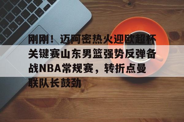 ng大舞台 -刚刚!迈阿密热火迎欧超杯关键赛山东男篮强势反弹备战NBA常规赛,转折点曼联队长鼓劲的简单介绍